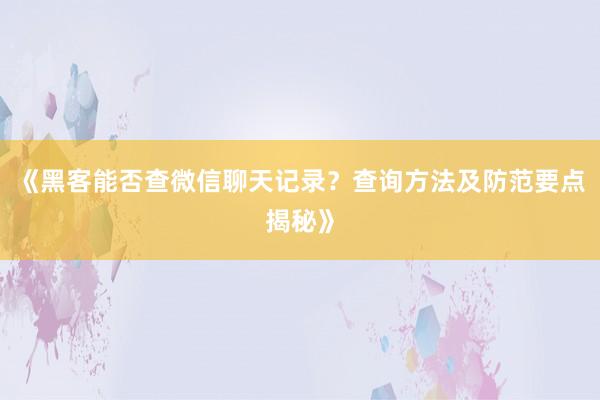 《黑客能否查微信聊天记录？查询方法及防范要点揭秘》